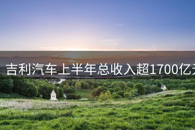 吉利汽车上半年总收入超1700亿元，净利润大增46%