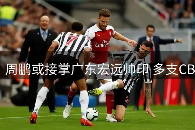 周鹏或接掌广东宏远帅印 多支CBA球队开启重磅交易