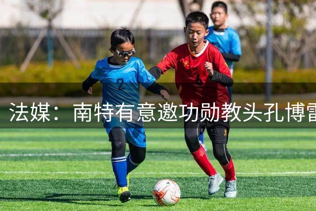 法媒：南特有意邀功勋教头孔博雷回归 遭婉拒