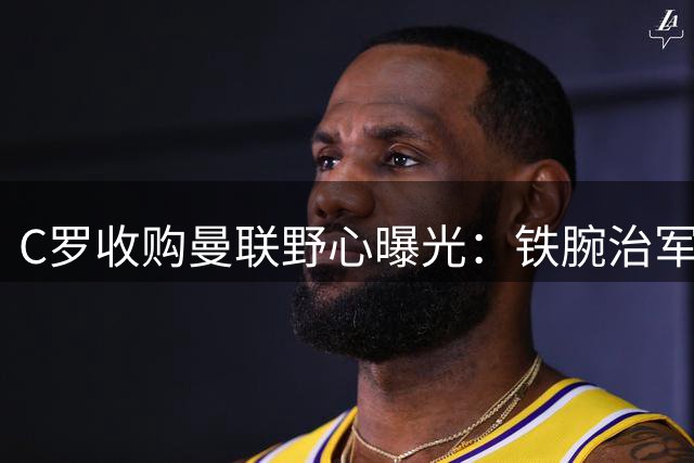 C罗收购曼联野心曝光：铁腕治军五年不分红 欲重塑红魔辉煌